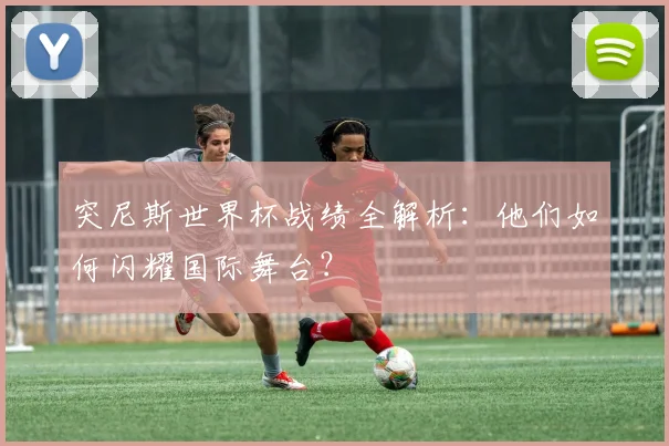 突尼斯世界杯战绩全解析:他们如何闪耀国际舞台?