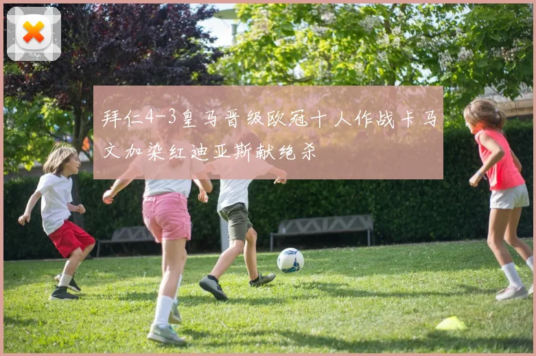 拜仁4-3皇马晋级欧冠十人作战卡马文加染红迪亚斯献绝杀